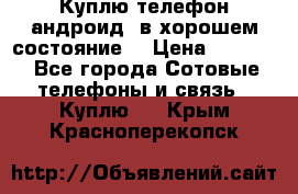 Куплю телефон андроид, в хорошем состояние  › Цена ­ 1 000 - Все города Сотовые телефоны и связь » Куплю   . Крым,Красноперекопск